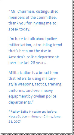 photo of the following quote: Mr. Chairman, distinguished members of the committee, thank you for inviting me to speak today. 
Im here to talk about police militarization, a troubling trend thats been on the rise in Americas police departments over the last 25 years.
Militarization is a broad term that refers to using military-style weapons, tactics, training, uniforms, and even heavy equipment by civilian police departments.

